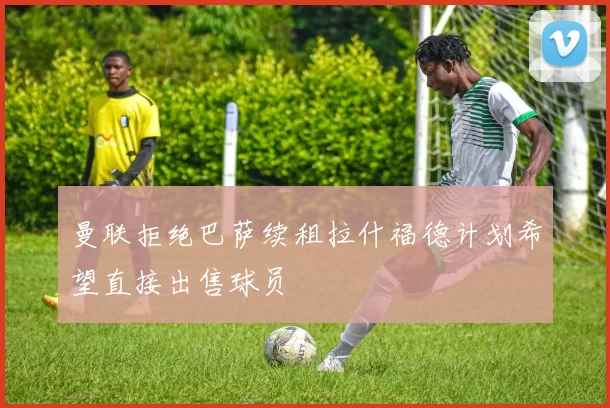 曼联拒绝巴萨续租拉什福德计划希望直接出售球员