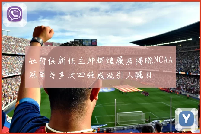 独行侠新任主帅辉煌履历揭晓NCAA冠军与多次四强成就引人瞩目