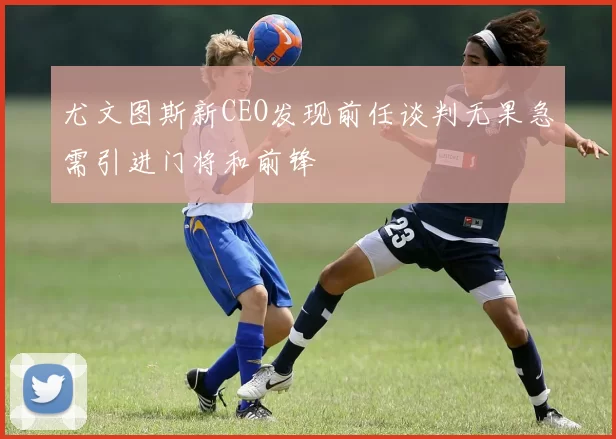 尤文图斯新CEO发现前任谈判无果急需引进门将和前锋