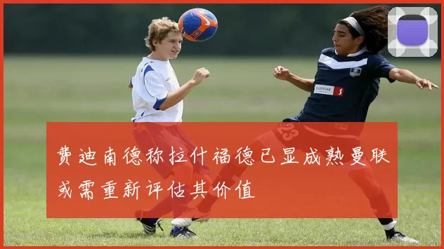 费迪南德称拉什福德已显成熟曼联或需重新评估其价值