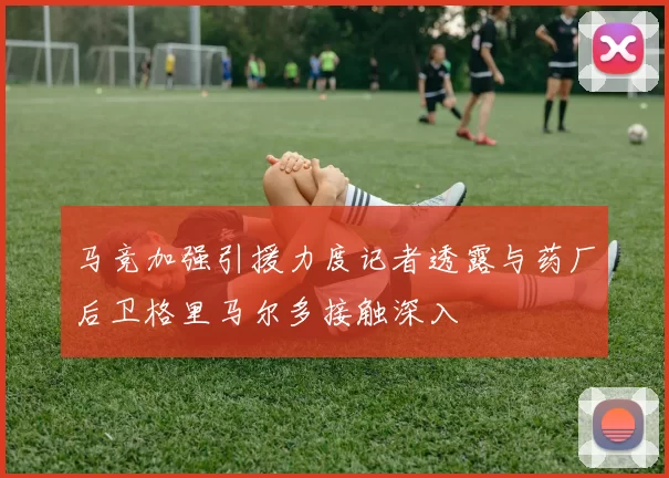 马竞加强引援力度记者透露与药厂后卫格里马尔多接触深入