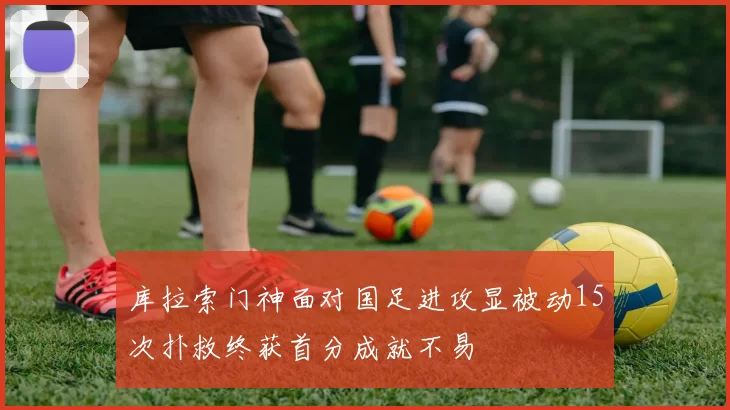 库拉索门神面对国足进攻显被动15次扑救终获首分成就不易