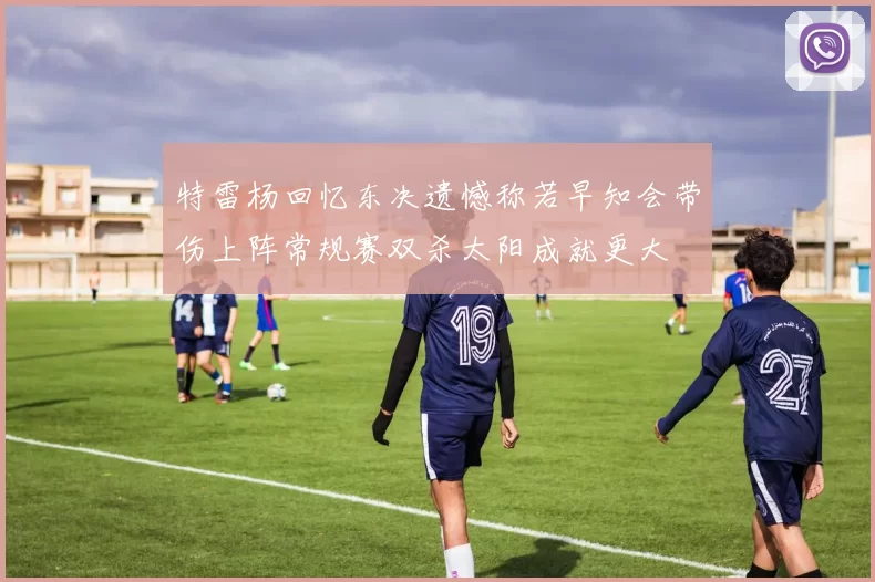 特雷杨回忆东决遗憾称若早知会带伤上阵常规赛双杀太阳成就更大