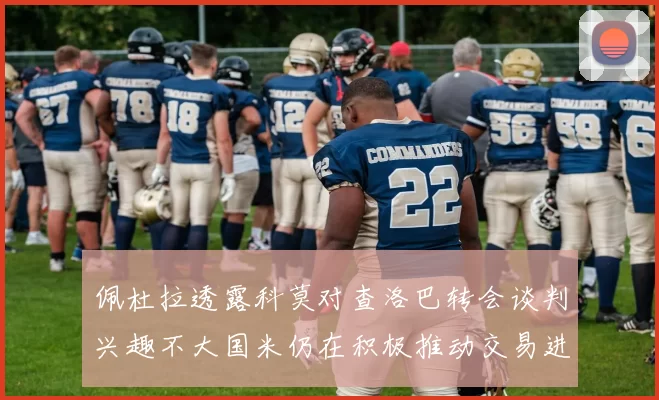 佩杜拉透露科莫对查洛巴转会谈判兴趣不大国米仍在积极推动交易进程