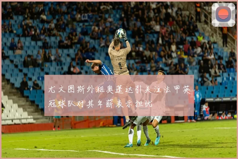 尤文图斯外租奥蓬达引关注法甲英冠球队对其年薪表示担忧